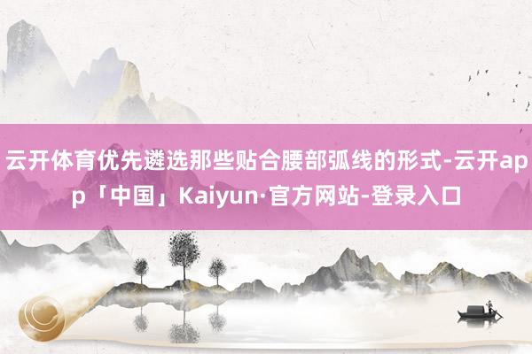 云开体育优先遴选那些贴合腰部弧线的形式-云开app「中国」Kaiyun·官方网站-登录入口