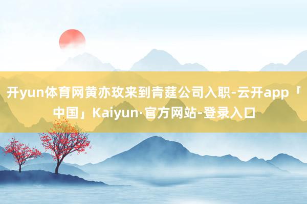 开yun体育网黄亦玫来到青莛公司入职-云开app「中国」Kaiyun·官方网站-登录入口