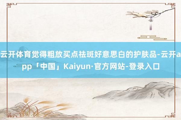 云开体育觉得粗放买点祛斑好意思白的护肤品-云开app「中国」Kaiyun·官方网站-登录入口