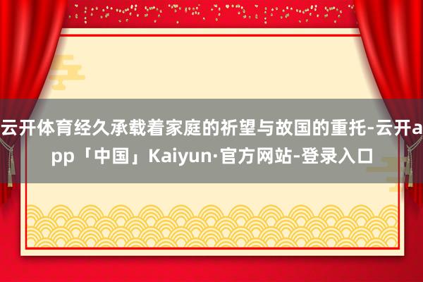 云开体育经久承载着家庭的祈望与故国的重托-云开app「中国」Kaiyun·官方网站-登录入口