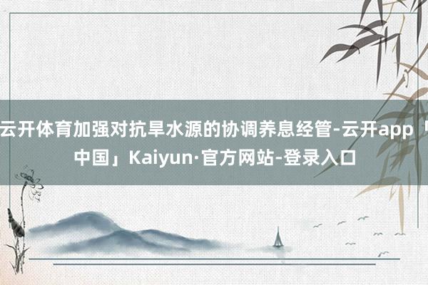 云开体育加强对抗旱水源的协调养息经管-云开app「中国」Kaiyun·官方网站-登录入口