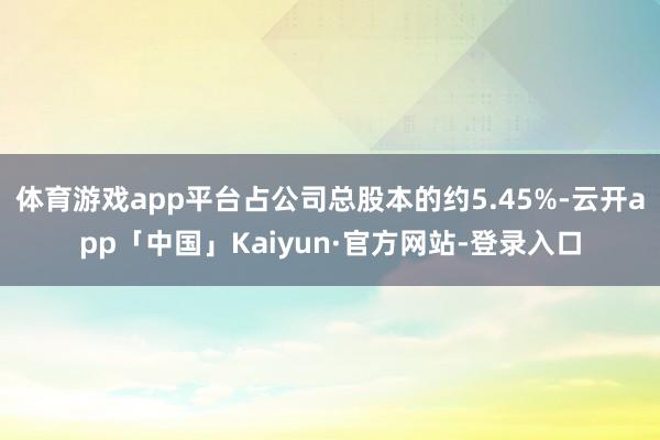 体育游戏app平台占公司总股本的约5.45%-云开app「中国」Kaiyun·官方网站-登录入口