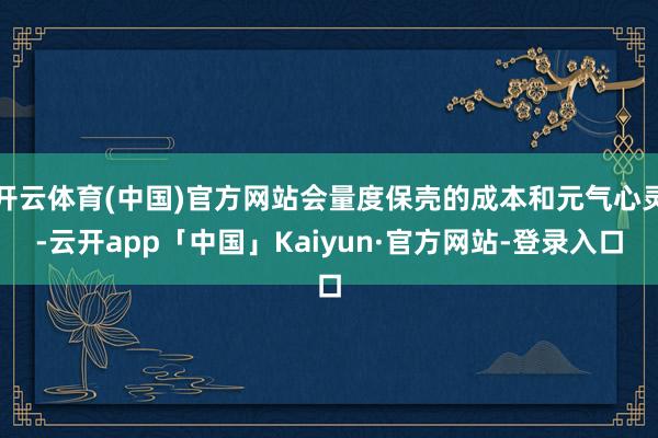 开云体育(中国)官方网站会量度保壳的成本和元气心灵-云开app「中国」Kaiyun·官方网站-登录入口