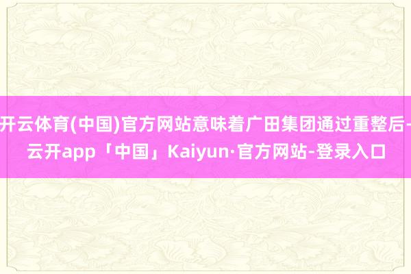 开云体育(中国)官方网站意味着广田集团通过重整后-云开app「中国」Kaiyun·官方网站-登录入口