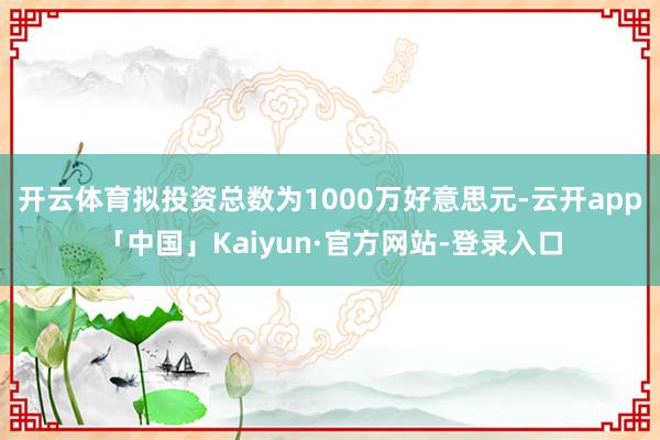 开云体育拟投资总数为1000万好意思元-云开app「中国」Kaiyun·官方网站-登录入口