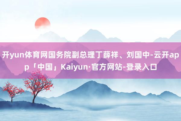 开yun体育网国务院副总理丁薛祥、刘国中-云开app「中国」Kaiyun·官方网站-登录入口