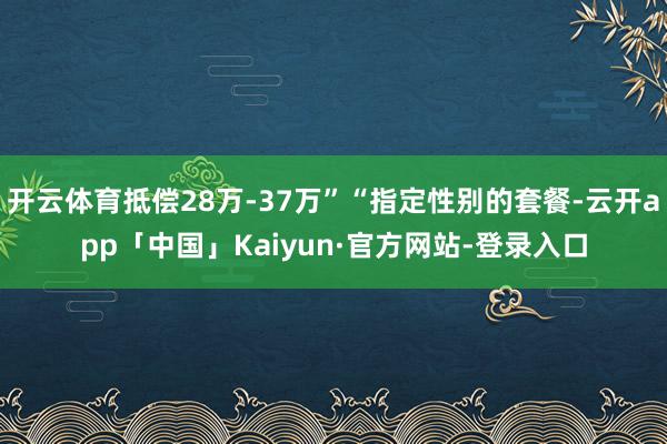 开云体育抵偿28万-37万”“指定性别的套餐-云开app「中国」Kaiyun·官方网站-登录入口