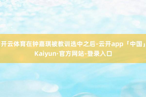 开云体育在钟嘉琪被教训选中之后-云开app「中国」Kaiyun·官方网站-登录入口