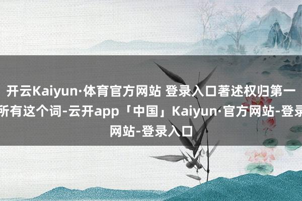 开云Kaiyun·体育官方网站 登录入口著述权归第一财经所有这个词-云开app「中国」Kaiyun·官方网站-登录入口