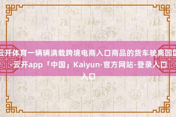 云开体育一辆辆满载跨境电商入口商品的货车驶离园区-云开app「中国」Kaiyun·官方网站-登录入口