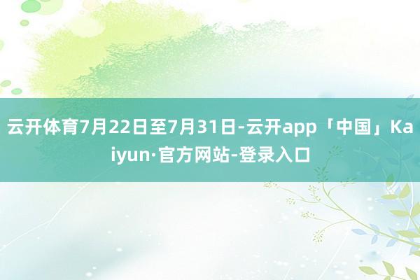 云开体育7月22日至7月31日-云开app「中国」Kaiyun·官方网站-登录入口