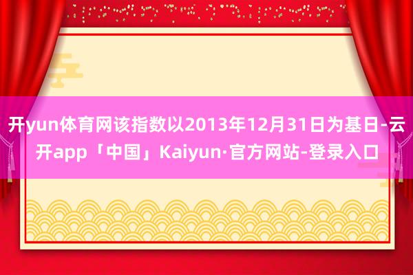 开yun体育网该指数以2013年12月31日为基日-云开app「中国」Kaiyun·官方网站-登录入口