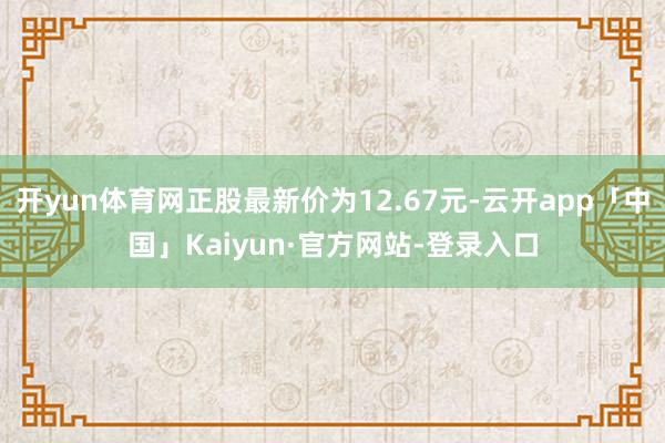 开yun体育网正股最新价为12.67元-云开app「中国」Kaiyun·官方网站-登录入口