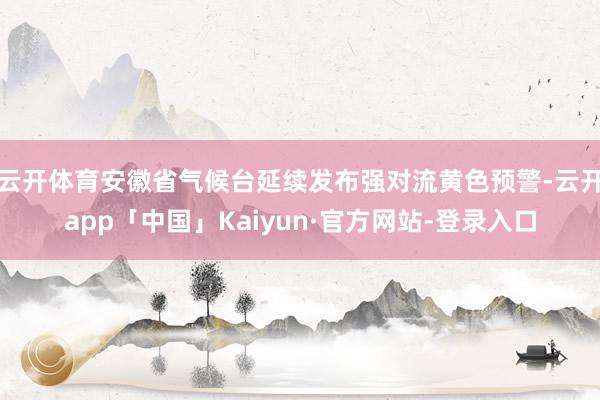 云开体育安徽省气候台延续发布强对流黄色预警-云开app「中国」Kaiyun·官方网站-登录入口