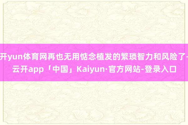 开yun体育网再也无用惦念植发的繁琐智力和风险了-云开app「中国」Kaiyun·官方网站-登录入口