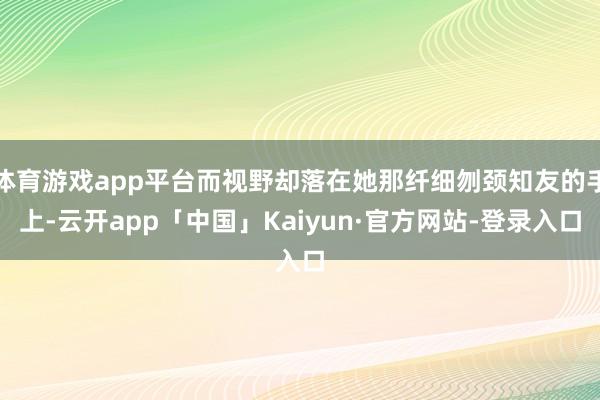 体育游戏app平台而视野却落在她那纤细刎颈知友的手上-云开app「中国」Kaiyun·官方网站-登录入口