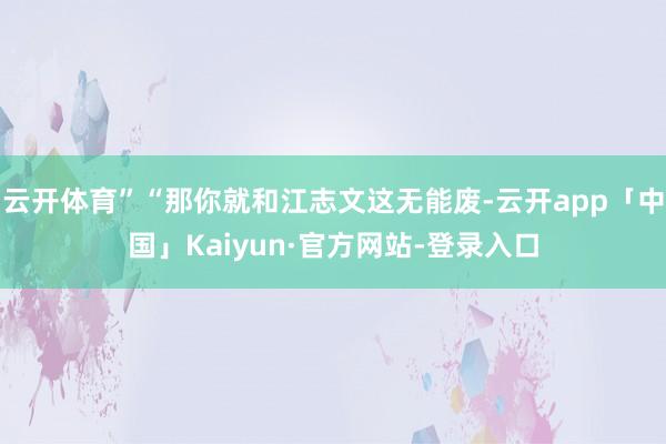 云开体育”“那你就和江志文这无能废-云开app「中国」Kaiyun·官方网站-登录入口