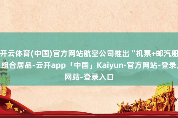 开云体育(中国)官方网站航空公司推出“机票+邮汽船票”组合居品-云开app「中国」Kaiyun·官方网站-登录入口