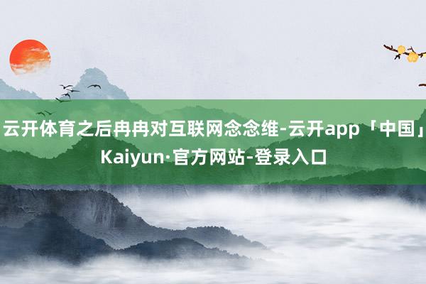 云开体育之后冉冉对互联网念念维-云开app「中国」Kaiyun·官方网站-登录入口