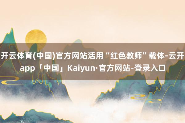 开云体育(中国)官方网站活用“红色教师”载体-云开app「中国」Kaiyun·官方网站-登录入口