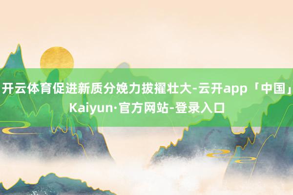 开云体育促进新质分娩力拔擢壮大-云开app「中国」Kaiyun·官方网站-登录入口