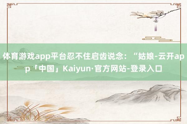 体育游戏app平台忍不住启齿说念：“姑娘-云开app「中国」Kaiyun·官方网站-登录入口