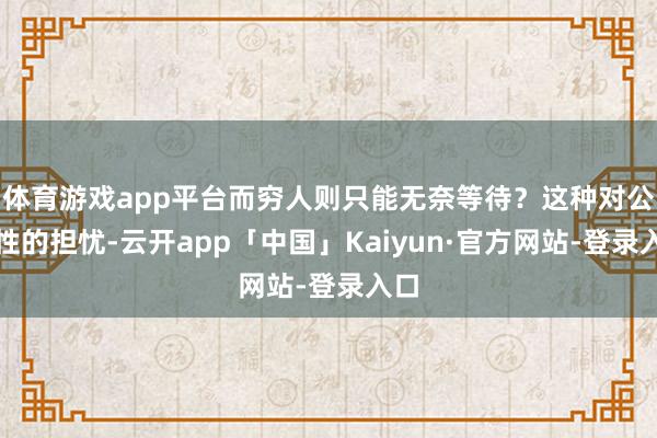 体育游戏app平台而穷人则只能无奈等待？这种对公平性的担忧-云开app「中国」Kaiyun·官方网站-登录入口