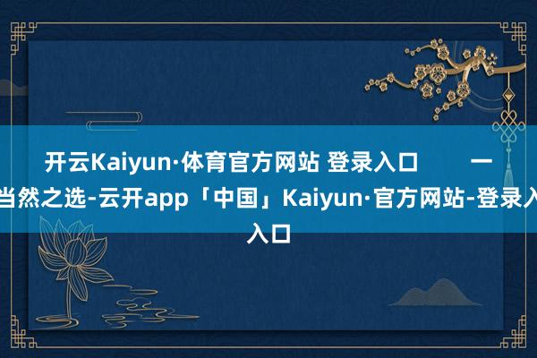 开云Kaiyun·体育官方网站 登录入口        一、当然之选-云开app「中国」Kaiyun·官方网站-登录入口