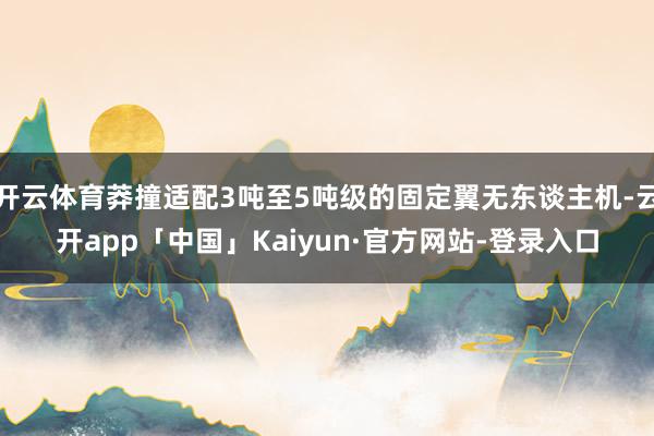 开云体育莽撞适配3吨至5吨级的固定翼无东谈主机-云开app「中国」Kaiyun·官方网站-登录入口