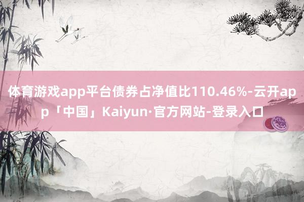 体育游戏app平台债券占净值比110.46%-云开app「中国」Kaiyun·官方网站-登录入口