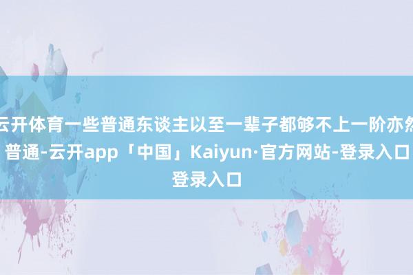 云开体育一些普通东谈主以至一辈子都够不上一阶亦然普通-云开app「中国」Kaiyun·官方网站-登录入口