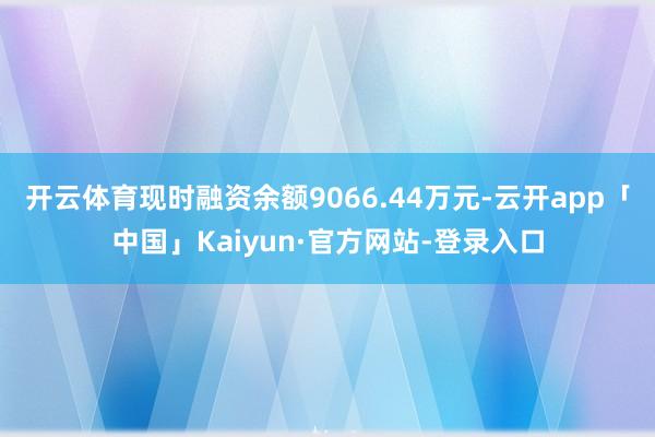 开云体育现时融资余额9066.44万元-云开app「中国」Kaiyun·官方网站-登录入口