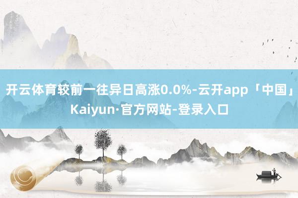 开云体育较前一往异日高涨0.0%-云开app「中国」Kaiyun·官方网站-登录入口