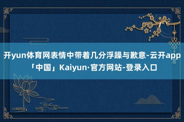 开yun体育网表情中带着几分浮躁与歉意-云开app「中国」Kaiyun·官方网站-登录入口