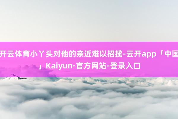 开云体育小丫头对他的亲近难以招揽-云开app「中国」Kaiyun·官方网站-登录入口