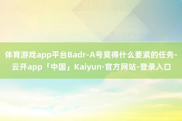 体育游戏app平台Badr-A号莫得什么要紧的任务-云开app「中国」Kaiyun·官方网站-登录入口