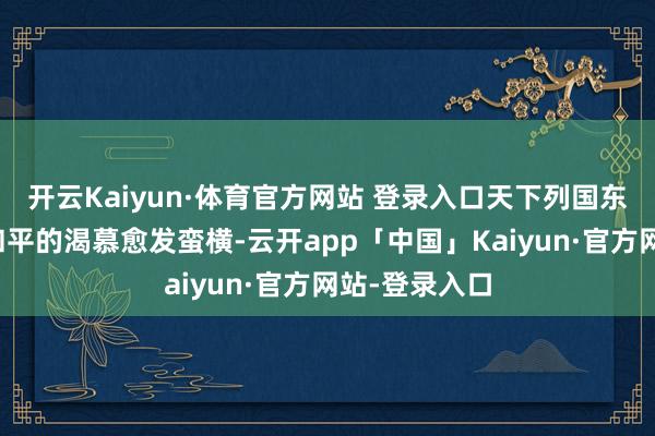 开云Kaiyun·体育官方网站 登录入口天下列国东说念主民对和平的渴慕愈发蛮横-云开app「中国」Kaiyun·官方网站-登录入口