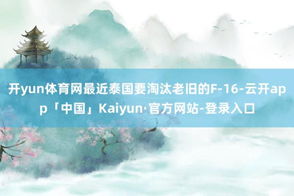 开yun体育网最近泰国要淘汰老旧的F-16-云开app「中国」Kaiyun·官方网站-登录入口