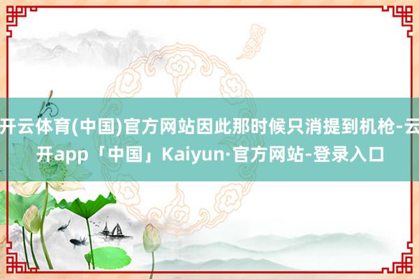 开云体育(中国)官方网站因此那时候只消提到机枪-云开app「中国」Kaiyun·官方网站-登录入口