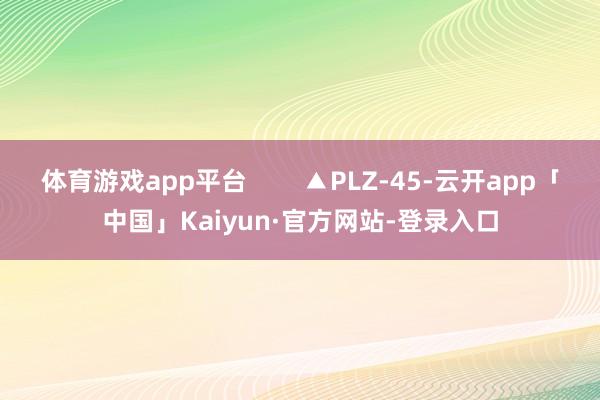 体育游戏app平台        ▲PLZ-45-云开app「中国」Kaiyun·官方网站-登录入口