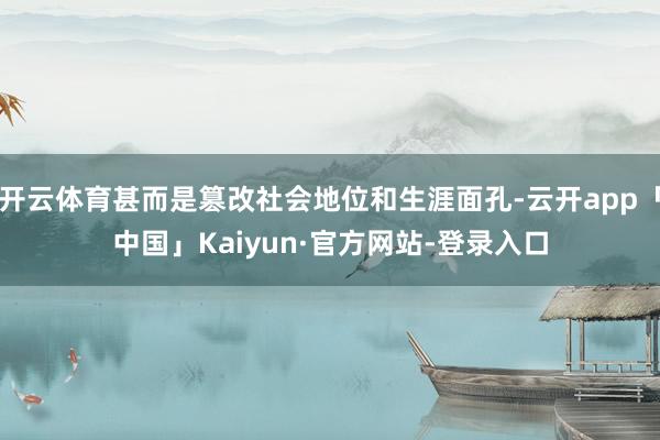 开云体育甚而是篡改社会地位和生涯面孔-云开app「中国」Kaiyun·官方网站-登录入口