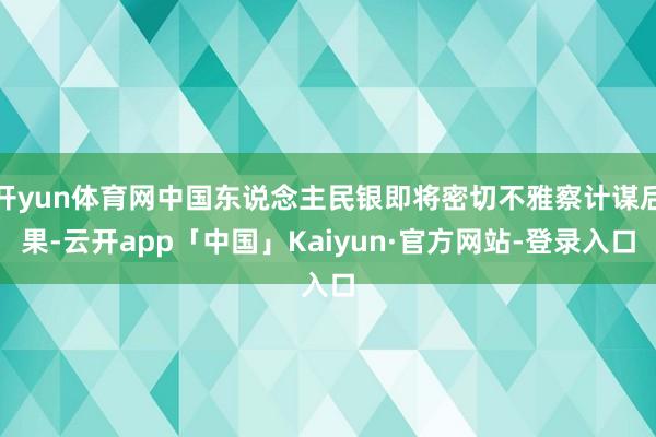 开yun体育网中国东说念主民银即将密切不雅察计谋后果-云开app「中国」Kaiyun·官方网站-登录入口