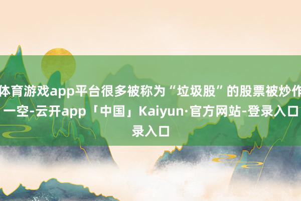 体育游戏app平台很多被称为“垃圾股”的股票被炒作一空-云开app「中国」Kaiyun·官方网站-登录入口