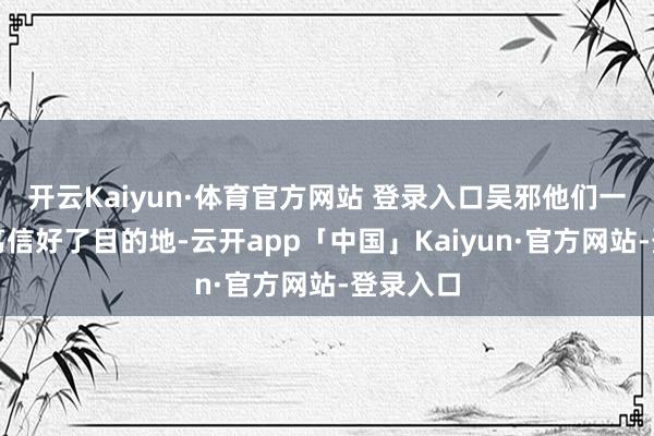 开云Kaiyun·体育官方网站 登录入口吴邪他们一运转就笃信好了目的地-云开app「中国」Kaiyun·官方网站-登录入口