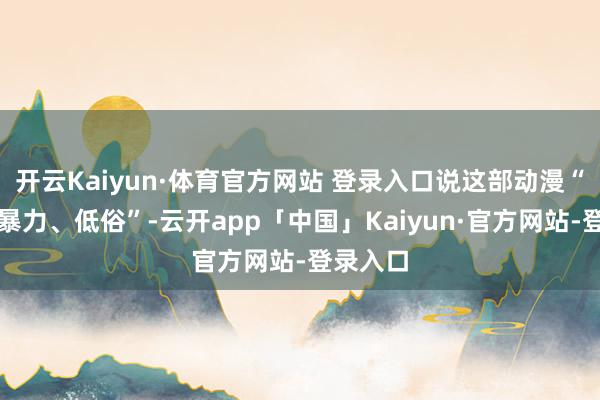 开云Kaiyun·体育官方网站 登录入口说这部动漫“血腥、暴力、低俗”-云开app「中国」Kaiyun·官方网站-登录入口