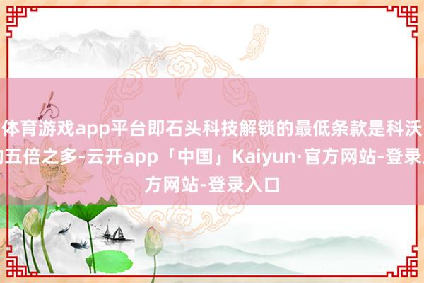 体育游戏app平台即石头科技解锁的最低条款是科沃斯的五倍之多-云开app「中国」Kaiyun·官方网站-登录入口