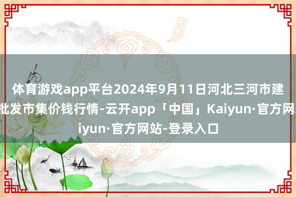 体育游戏app平台2024年9月11日河北三河市建兴农副居品批发市集价钱行情-云开app「中国」Kaiyun·官方网站-登录入口