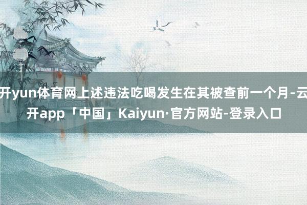 开yun体育网上述违法吃喝发生在其被查前一个月-云开app「中国」Kaiyun·官方网站-登录入口