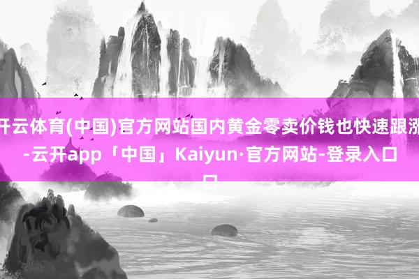 开云体育(中国)官方网站国内黄金零卖价钱也快速跟涨-云开app「中国」Kaiyun·官方网站-登录入口