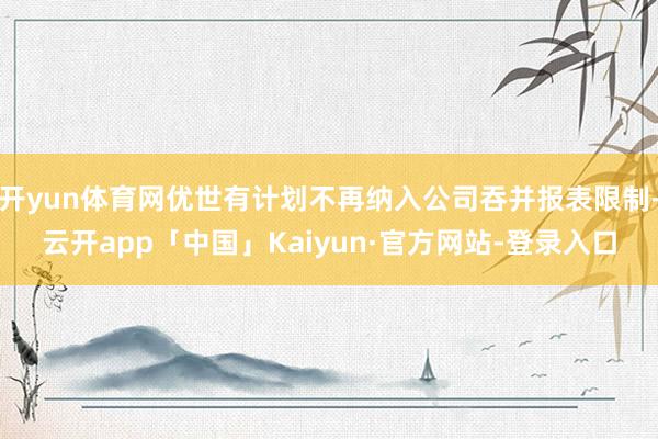 开yun体育网优世有计划不再纳入公司吞并报表限制-云开app「中国」Kaiyun·官方网站-登录入口